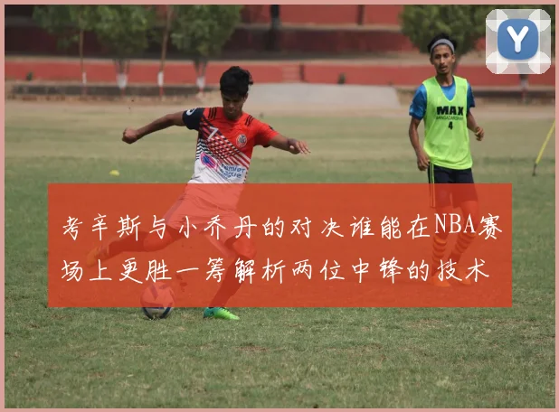 考辛斯与小乔丹的对决谁能在NBA赛场上更胜一筹解析两位中锋的技术与风格