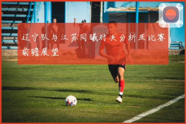 辽宁队与江苏同曦对决分析及比赛前瞻展望