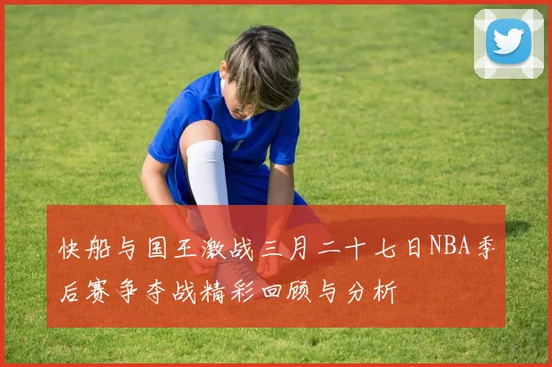 快船与国王激战三月二十七日NBA季后赛争夺战精彩回顾与分析