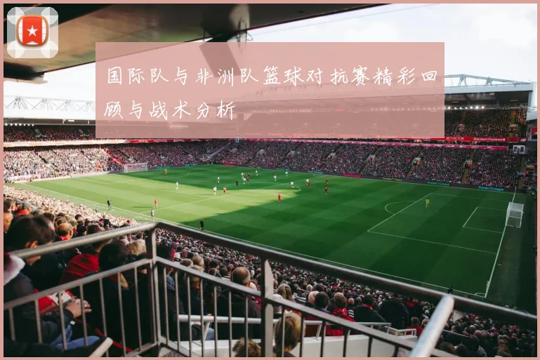 国际队与非洲队篮球对抗赛精彩回顾与战术分析