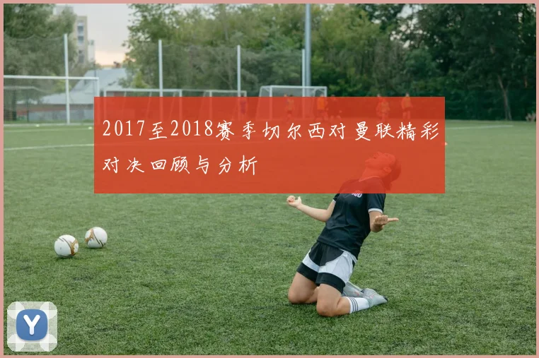 2017至2018赛季切尔西对曼联精彩对决回顾与分析