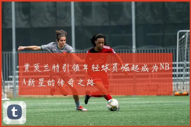 贾莫兰特引领年轻球员崛起成为NBA新星的传奇之路