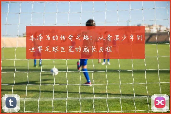 本泽马的传奇之路：从青涩少年到世界足球巨星的成长历程