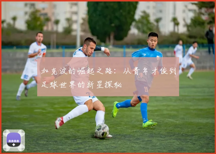 加克波的崛起之路：从青年才俊到足球世界的新星探秘