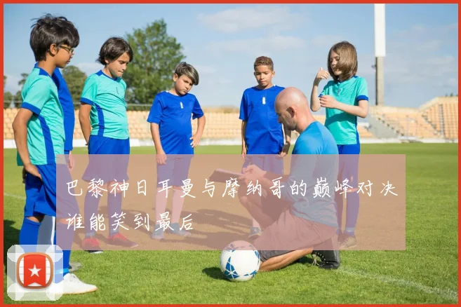巴黎神日耳曼与摩纳哥的巅峰对决谁能笑到最后