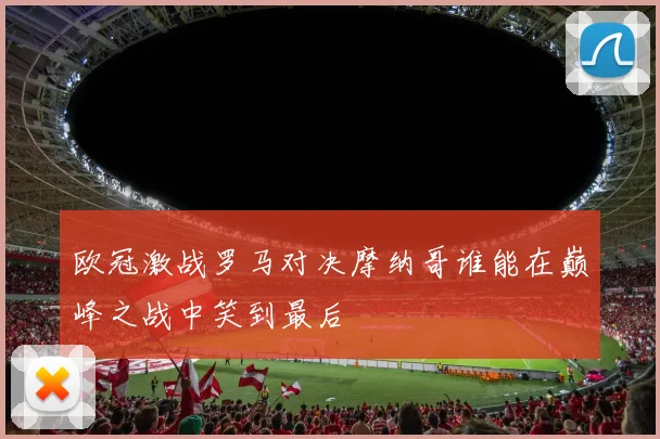 欧冠激战罗马对决摩纳哥谁能在巅峰之战中笑到最后