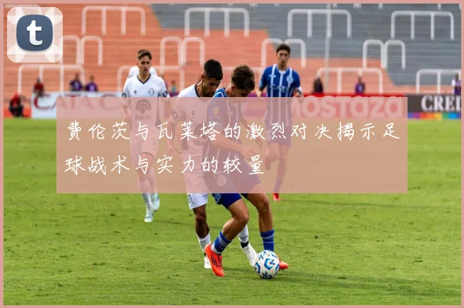 费伦茨与瓦莱塔的激烈对决揭示足球战术与实力的较量