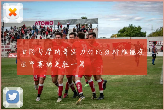 甘冈与摩纳哥实力对比分析谁能在法甲赛场更胜一筹