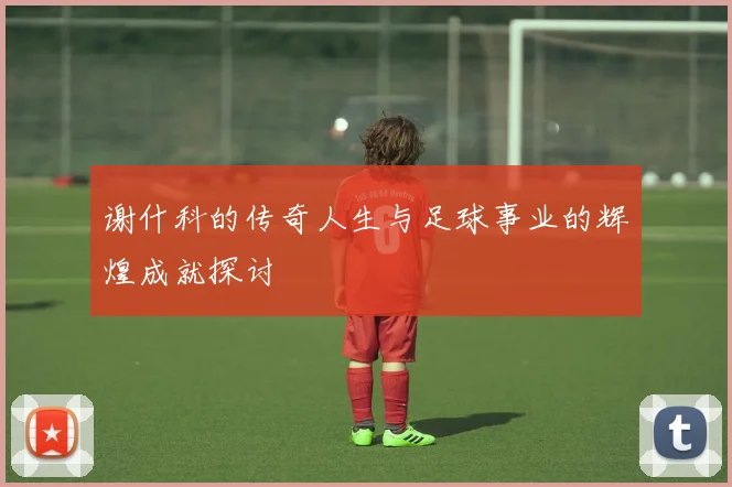 谢什科的传奇人生与足球事业的辉煌成就探讨
