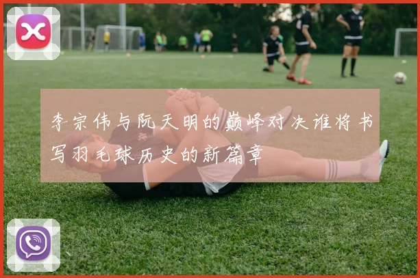 李宗伟与阮天明的巅峰对决谁将书写羽毛球历史的新篇章
