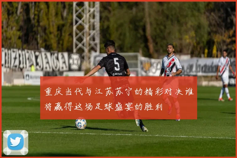 重庆当代与江苏苏宁的精彩对决谁将赢得这场足球盛宴的胜利