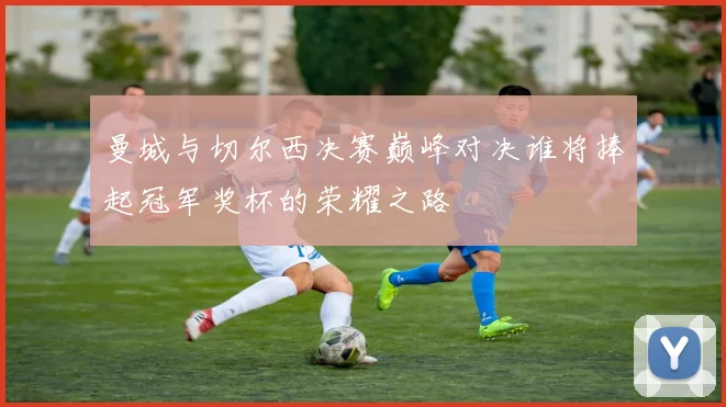 曼城与切尔西决赛巅峰对决谁将捧起冠军奖杯的荣耀之路