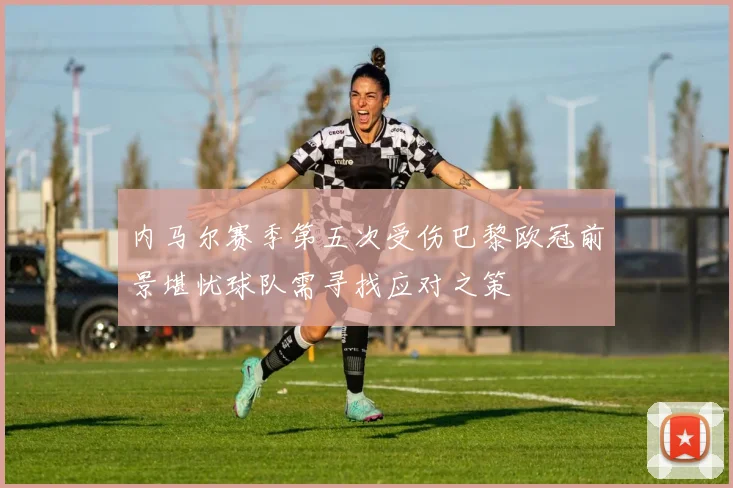 内马尔赛季第五次受伤巴黎欧冠前景堪忧球队需寻找应对之策