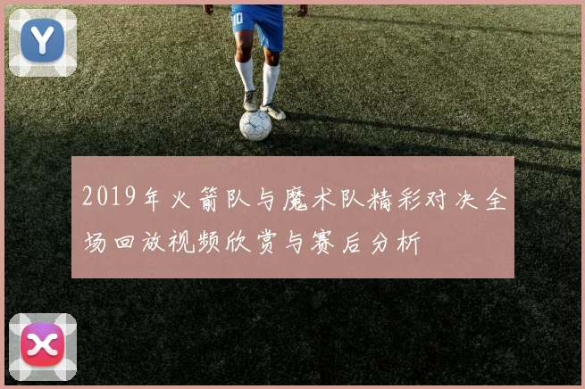 2019年火箭队与魔术队精彩对决全场回放视频欣赏与赛后分析