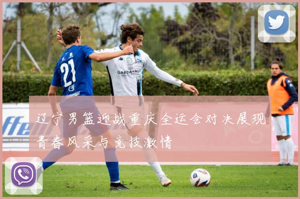 辽宁男篮迎战重庆全运会对决展现青春风采与竞技激情