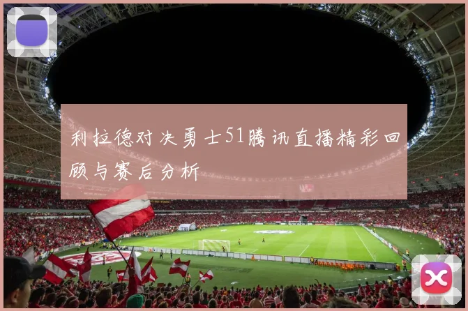 利拉德对决勇士51腾讯直播精彩回顾与赛后分析