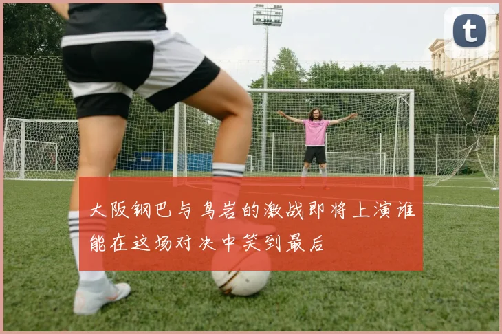 大阪钢巴与鸟岩的激战即将上演谁能在这场对决中笑到最后