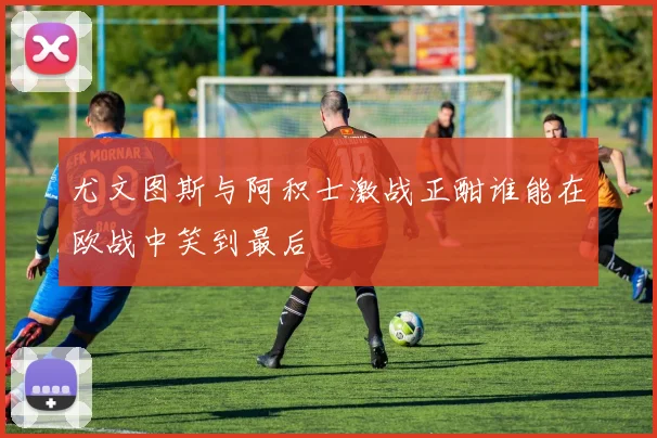尤文图斯与阿积士激战正酣谁能在欧战中笑到最后