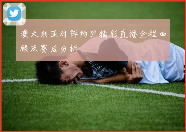 澳大利亚对阵约旦精彩直播全程回顾及赛后分析